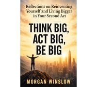 Think Big, Act Big, Be Big: Reflections on Reinventing Yourself and Living Bigger in Your Second Act