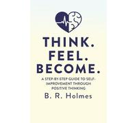 THINK. FEEL. BECOME.: A STEP-BY-STEP GUIDE TO SELF-IMPROVEMENT THROUGH POSITIVE THINKING