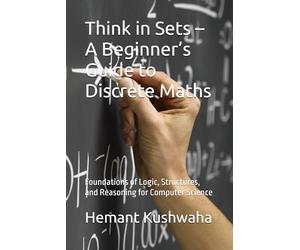 Think in Sets - A Beginner’s Guide to Discrete Maths: Foundations of Logic, Structures, and Reasoning for Computer Science (Think Smart Series)