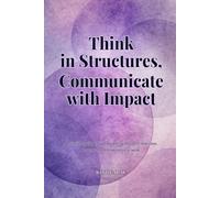 Think in Structures, Communicate with Impact: A practical guide to turning messy thoughts into clear, powerful communication at work