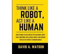 Think Like a Robot,Act Like a Human: How to Make Faster and Better Decisions, Boost Your Emotional Intelligence Habits, and Achieve Success in a Rapidly Changing World
