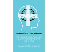 Think Positive! Live Wealthy! : How Positive Thinking Forms Your Life, Happiness, Relationships, Health & Wealth