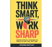 Think Smart, Work Sharp: Master Critical Thinking to Thrive in Any Job, Any Time (Future-Proof Career Skills)