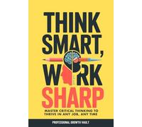 Think Smart, Work Sharp: Master Critical Thinking to Thrive in Any Job, Any Time (Future-Proof Career Skills)