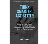 Think Smarter, Act Better: A Step-by-Step Guide to Sharpening Your Critical Thinking Skills for Career Success (The Smart Professional’s Short Guide Series)