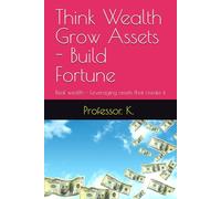 Think Wealth Grow Assets - Build Fortune: Real wealth - Leveraging assets that create it (Leveraging Financial Health and Wealth)
