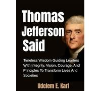 Thomas Jefferson Said: Timeless Wisdom Guiding Leaders With Integrity, Vision, Courage, And Principles To Transform Lives And Societies (US Presidents Legacies)