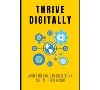 Thrive Digitally: Master the Skills to Succeed in a Digital - First World: Your Essential Guide to Navigating and Thriving in the Digital Age