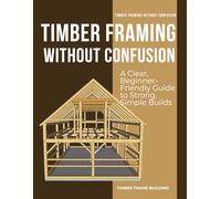 Timber Framing Without Confusion : A Clear, Beginner-Friendly Guide to Strong, Simple Builds