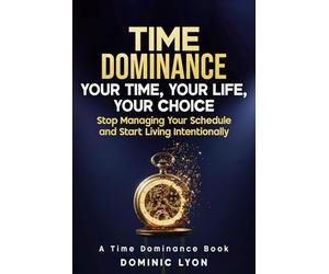 TIME DOMINANCE YOUR TIME, YOUR LIFE, YOUR CHOICE: Stop Managing Your Schedule and Start Living Intentionally