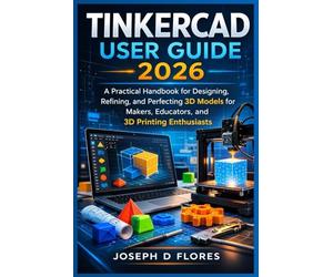 Tinkercad User Guide 2026: A Practical Handbook for Designing, Refining, and Perfecting 3D Models for Makers, Educators, and 3D Printing Enthusiasts
