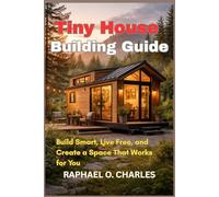 Tiny House Building Guide: Build Smart, Live Free, and Create a Space That Works for You