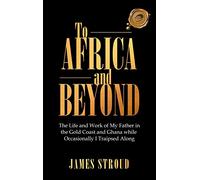 To Africa and Beyond: The Life and Work of My Father in the Gold Coast and Ghana While Occasionally I Traipsed Along