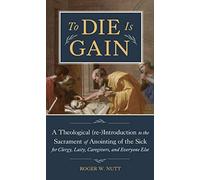 To Die Is Gain: A Theological (re-)Introduction to the Sacrament of Anointing of the Sick for Clergy, Laity, Caregivers, and Everyone Else