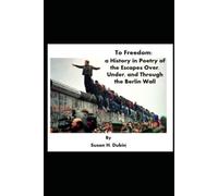 To Freedom:: a History in Poetry of the Escapes Over, Under, and Through the Berlin Wall