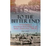 To The Bitter End: The Final Battles of Army Groups North Ukraine, A, Centre, Eastern Front 1944-45