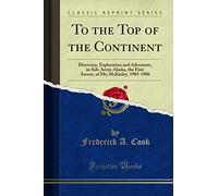 To the Top of the Continent: Discovery, Exploration and Adventure, in Sub-Arctic Alaska, the First Ascent, of Mt; McKinley, 1903-1906 (Classic Reprint)