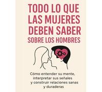 Todo Lo Que Las Mujeres Deben Saber Sobre Los Hombres: Cómo entender su mente, interpretar sus señales y construir relaciones sanas y duraderas