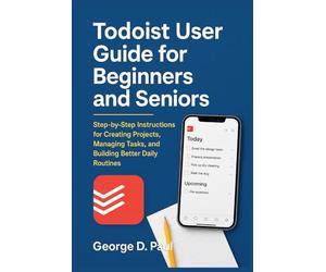 Todoist User Guide for Beginners and Seniors: Step-by-Step Instructions for Creating Projects, Managing Tasks, and Building Better Daily Routines (Software for Productivity, Projects and Business)