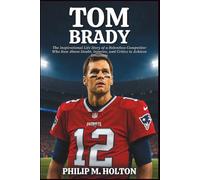TOM BRADY BIOGRAPHY: The Inspirational Life Story of a Relentless Competitor Who Rose Above Doubt, Injuries, and Critics to Achieve Greatness