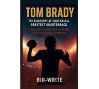 TOM BRADY, THE BIOGRAPHY OF FOOTBALL’S GREATEST QUARTERBACK: From Sixth-Round Pick to Seven-Time Super Bowl Champion