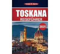 Toskana Reiseführer 2025: Entdecken Sie Top-Städte, einen malerischen Roadtrip, authentische Küche, Kultur und praktische Reiserouten für einen unvergesslichen Italienurlaub