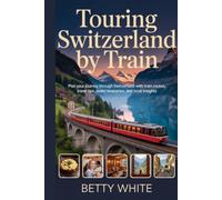 TOURING SWITZERLAND BY TRAIN: Plan Your Journey Through Switzerland with Train Routes, Travel Tips, Itineraries, and Local Insights
