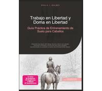 Trabajo en Libertad y Doma en Libertad: Guía Práctica de Entrenamiento de Suelo para Caballos (Trabajo en suelo)