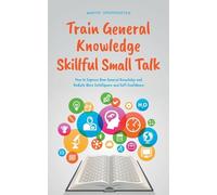 Train General Knowledge Skillful Small Talk - How to Improve Your General Knowledge and Radiate More Intelligence and Self-Confidence