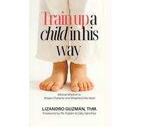 TRAIN UP A CHILD IN HIS WAY: Biblical Wisdom to Shape Character and Shepherd the Heart