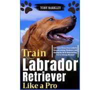 Train Your Labrador Retriever Like a Pro: A Proven, Stress-Free Guide to Housebreaking, Obedience, and Raising the Well-Behaved Dog You’ve Always Wanted