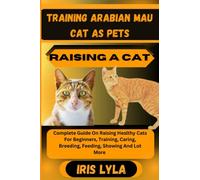 TRAINING ARABIAN MAU CAT AS PETS RAISING A CAT: Complete Guide On Raising Healthy Cats For Beginners, Training, Caring, Breeding, Feeding, Showing And Lot More