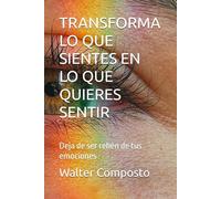 TRANSFORMA LO QE SIENTES EN LO QUE QUIERES SENTIR: Deja de ser rehén de tus emociones