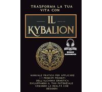Trasforma la Tua Vita con Il Kybalion: Manuale Pratico per Applicare i 7 Principi Proibiti dell'Alchimia Ermetica Per Sviluppare il Tuo Potenziale e Creare la Realtà che Desideri