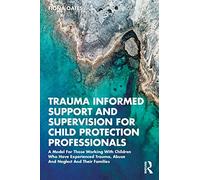 Trauma Informed Support and Supervision for Child Protection Professionals: A Model For Those Working With Children Who Have Experienced Trauma, Abuse And Neglect And Their Families