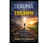 Trauma to Triumph: A story of Healing, Forgiveness, and Finding Purpose After Abuse
