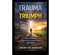 Trauma to Triumph: A story of Healing, Forgiveness, and Finding Purpose After Abuse