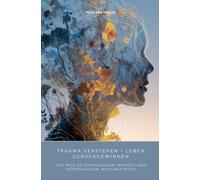 Trauma verstehen - Leben zurückgewinnen: Der Weg zu emotionaler Freiheit und körperlichem Wohlbefinden