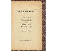True Friendship - Geoffrey Hill, Anthony Hecht and Robert Lowell under the Sign of Eliot and Pound (The Anthony Hecht Lectures in the Humanities Series)