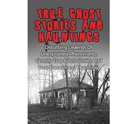 True Ghost Stories And Hauntings: Disturbing Legends Of Unexplained Phenomena, Ghastly True Ghost Stories And True Paranormal Hauntings