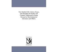 True student life. Letters, essays, and thoughts on studies and conduct; addressed to young persons by men eminent in literature and affairs.