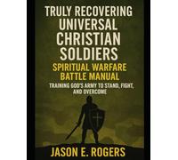 Truly Recovering Universal Christian Soldiers; Spiritual Warfare Battle Manual: Training God’s Army To Stand, Fight,And Overcome