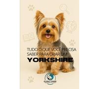 Tudo O Que Você Precisa Saber Para Criar Um Yorkshire: História, Saúde, Criação e muito mais! (Conheça A Raça do Seu Cão)