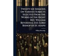 Twenty-six Sermons on Various Subjects Selected From the Works of the Right Rev. William Beveridge, D.D. Lord Bishop of St. Asaph