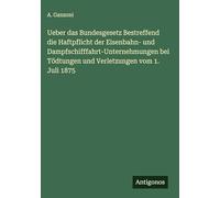 Ueber das Bundesgesetz Bestreffend die Haftpflicht der Eisenbahn- und Dampfschifffahrt-Unternehmungen bei Tödtungen und Verletzungen vom 1. Juli 1875