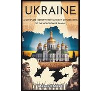 Ukraine: A Complete History from Ancient Civilizations to the Holodomor Famine: Explore Ukraine’s Resilience, Fight for Independence, and the Lasting Impact of the 1932-33 Famine on National Identity