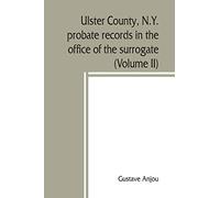 Ulster County, N.Y. probate records in the office of the surrogate, and in the county clerk's office at Kingston, N.Y.: a careful abstract and ... genealogical and historical notes (Volume II)