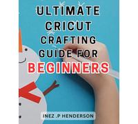 Ultimate Cricut Crafting Guide for Beginners: Crafting Your Way to Cricut Success: The Essential Guide for Beginners to Mastering the Ultimate Creative Tool