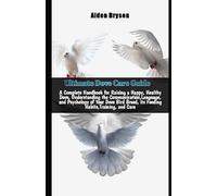 Ultimate Dove Care Guide: A Complete Handbook for Raising a Happy, Healthy Dove, Understanding the Communication,Language, and Psychology of Your Dove Bird Breed, its Feeding Habits,Training, and Care