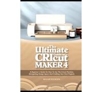 Ultimate Guide to Cricut Maker 4: A Beginner’s Guide on How to Use the Cricut Machine, Navigating Design Space, And Crafting Your First Projects
